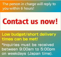 The person in charge will reply to you within 6 hours! Contact us now! Low budget/short delivery times can be met! *Inquiries must be received between 9:00am to 5:00pm on weekdays (Japan time).
